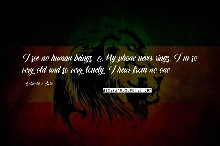 Harold Sala Quotes: I see no human beings. My phone never rings. I'm so very old and so very lonely. I hear from no one.