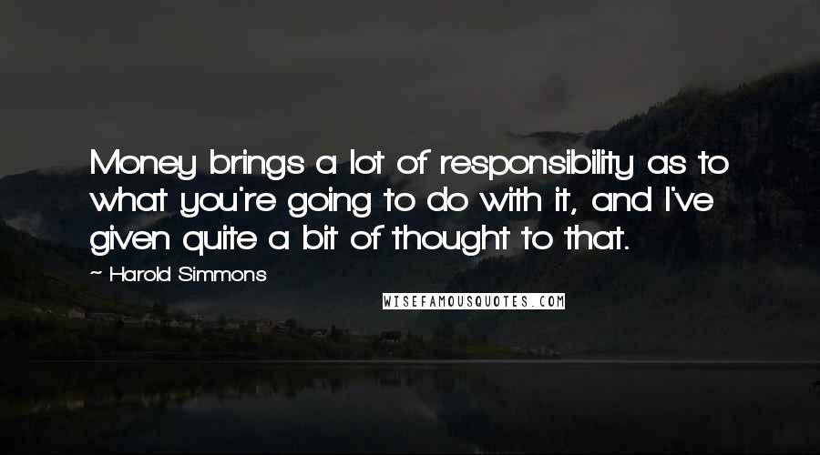 Harold Simmons Quotes: Money brings a lot of responsibility as to what you're going to do with it, and I've given quite a bit of thought to that.