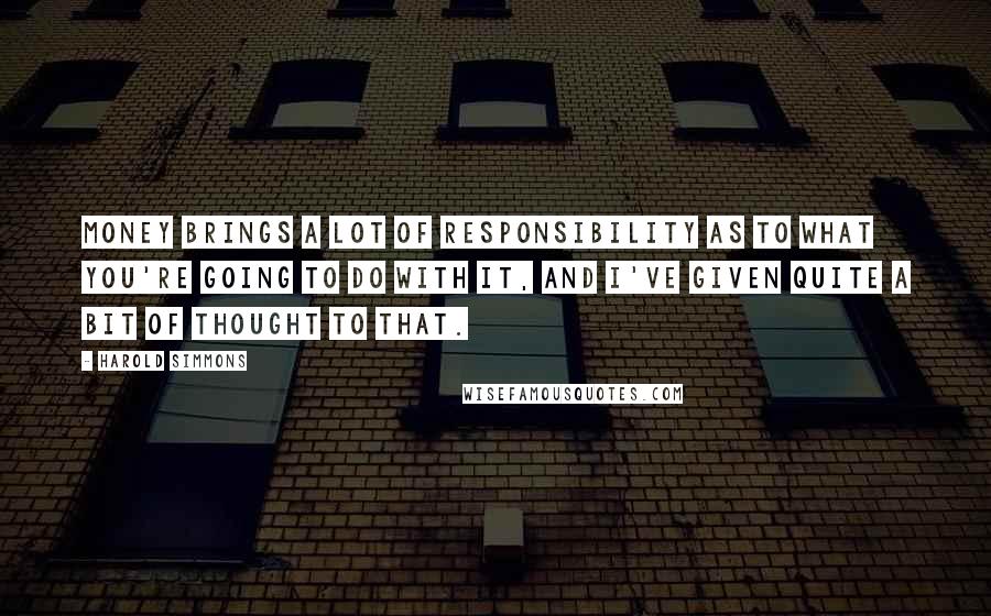 Harold Simmons Quotes: Money brings a lot of responsibility as to what you're going to do with it, and I've given quite a bit of thought to that.