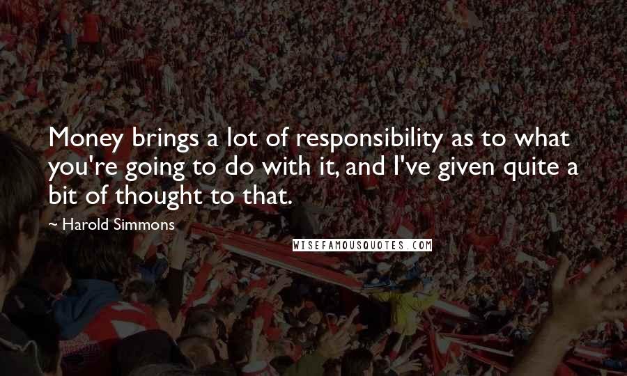 Harold Simmons Quotes: Money brings a lot of responsibility as to what you're going to do with it, and I've given quite a bit of thought to that.