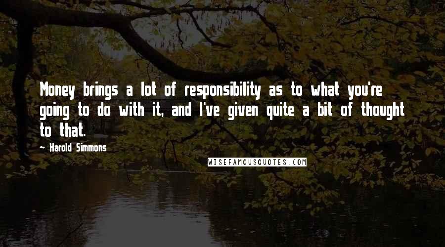 Harold Simmons Quotes: Money brings a lot of responsibility as to what you're going to do with it, and I've given quite a bit of thought to that.