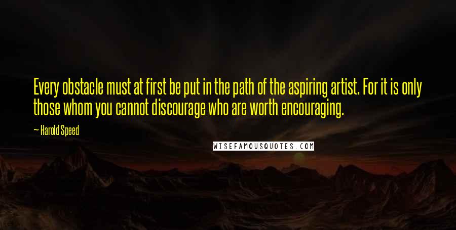 Harold Speed Quotes: Every obstacle must at first be put in the path of the aspiring artist. For it is only those whom you cannot discourage who are worth encouraging.
