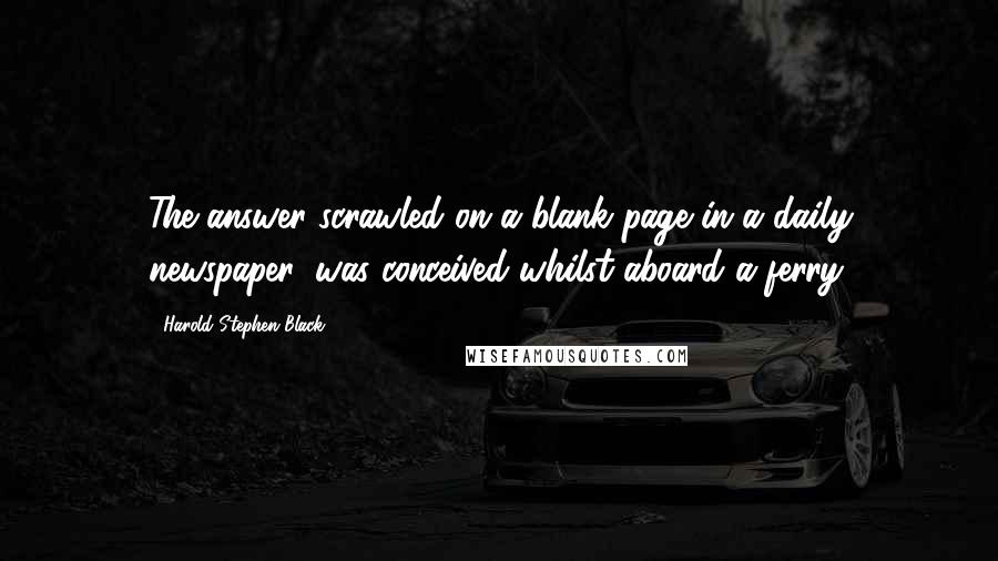 Harold Stephen Black Quotes: The answer scrawled on a blank page in a daily newspaper, was conceived whilst aboard a ferry.