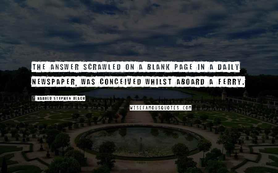 Harold Stephen Black Quotes: The answer scrawled on a blank page in a daily newspaper, was conceived whilst aboard a ferry.