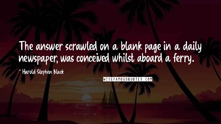 Harold Stephen Black Quotes: The answer scrawled on a blank page in a daily newspaper, was conceived whilst aboard a ferry.