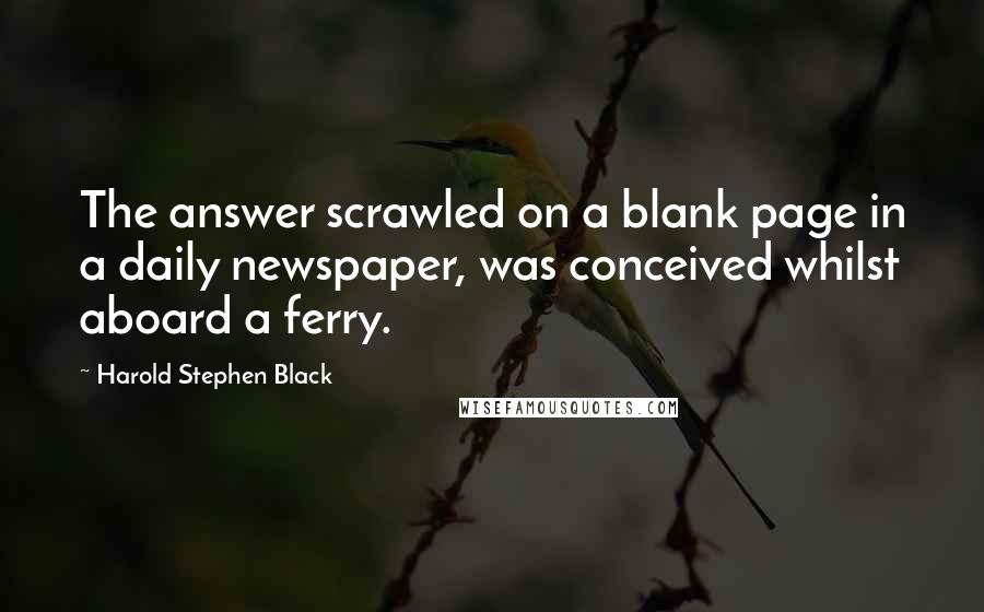 Harold Stephen Black Quotes: The answer scrawled on a blank page in a daily newspaper, was conceived whilst aboard a ferry.