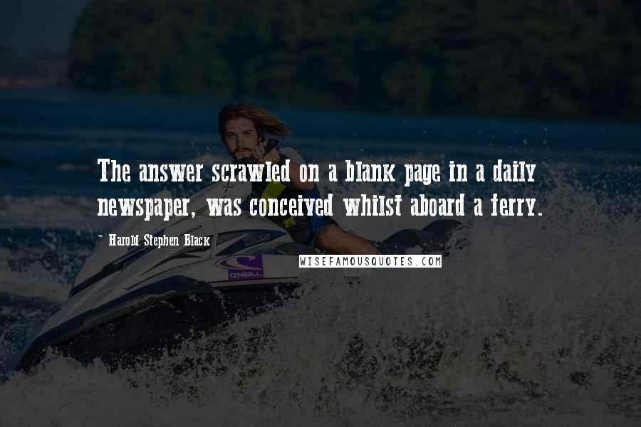 Harold Stephen Black Quotes: The answer scrawled on a blank page in a daily newspaper, was conceived whilst aboard a ferry.