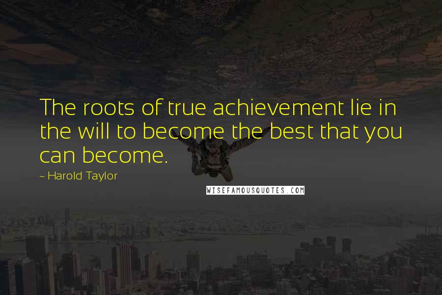 Harold Taylor Quotes: The roots of true achievement lie in the will to become the best that you can become.