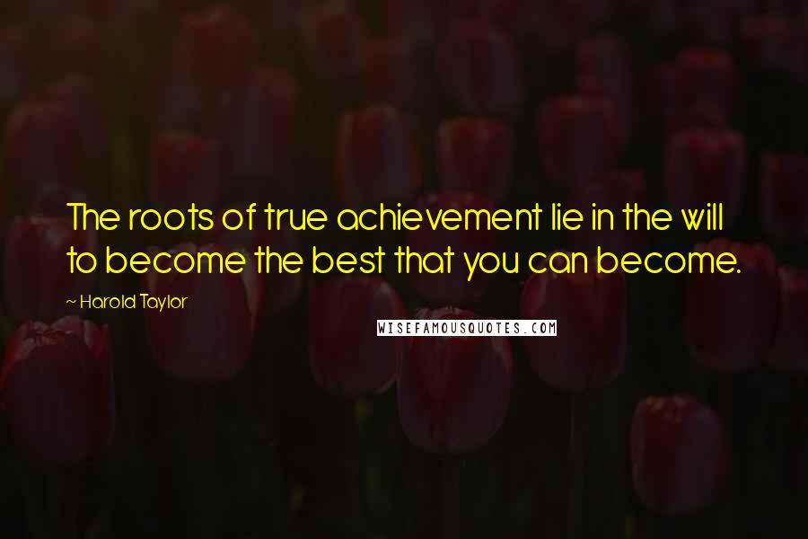 Harold Taylor Quotes: The roots of true achievement lie in the will to become the best that you can become.