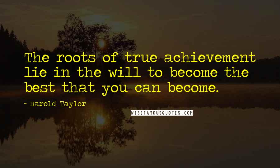 Harold Taylor Quotes: The roots of true achievement lie in the will to become the best that you can become.