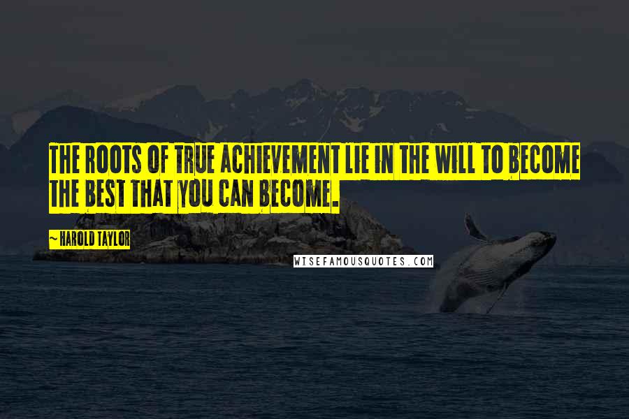 Harold Taylor Quotes: The roots of true achievement lie in the will to become the best that you can become.