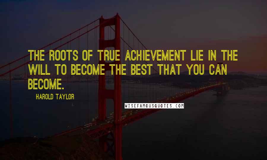 Harold Taylor Quotes: The roots of true achievement lie in the will to become the best that you can become.