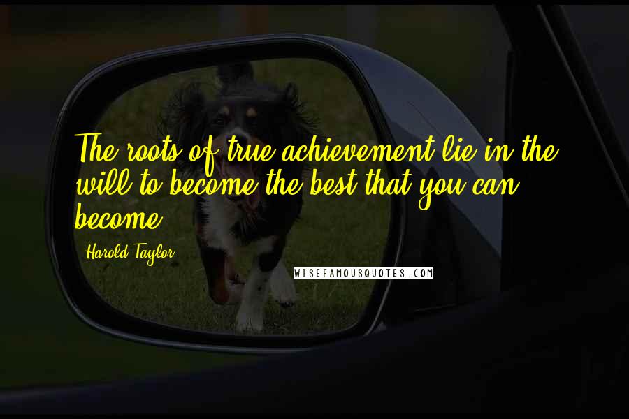 Harold Taylor Quotes: The roots of true achievement lie in the will to become the best that you can become.