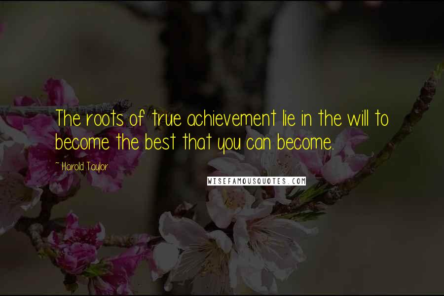 Harold Taylor Quotes: The roots of true achievement lie in the will to become the best that you can become.