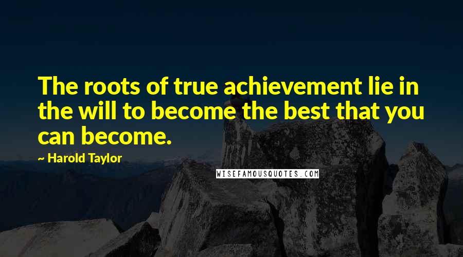 Harold Taylor Quotes: The roots of true achievement lie in the will to become the best that you can become.