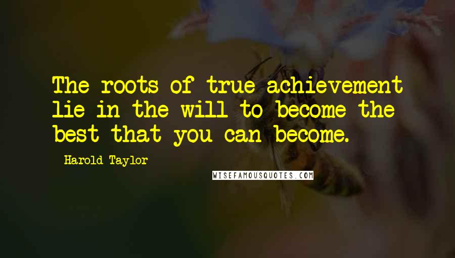 Harold Taylor Quotes: The roots of true achievement lie in the will to become the best that you can become.