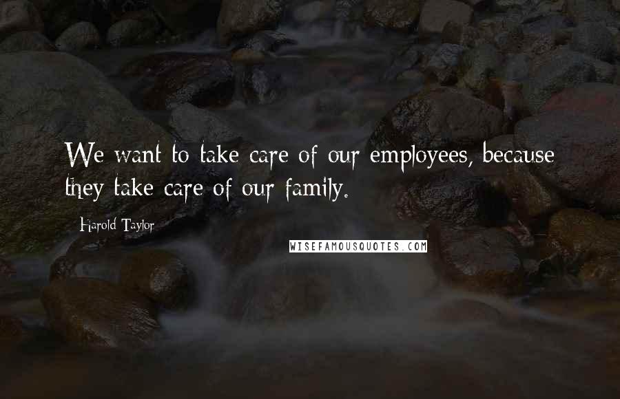 Harold Taylor Quotes: We want to take care of our employees, because they take care of our family.