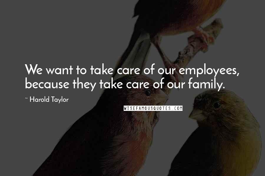 Harold Taylor Quotes: We want to take care of our employees, because they take care of our family.