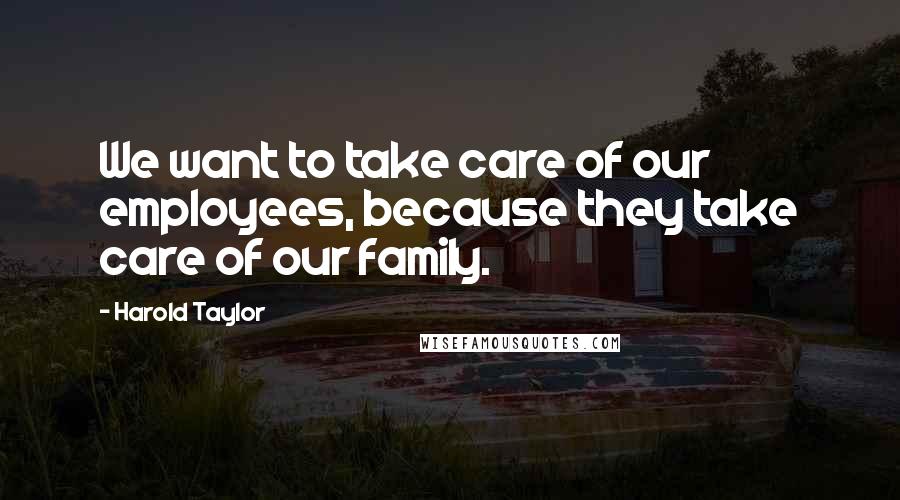 Harold Taylor Quotes: We want to take care of our employees, because they take care of our family.