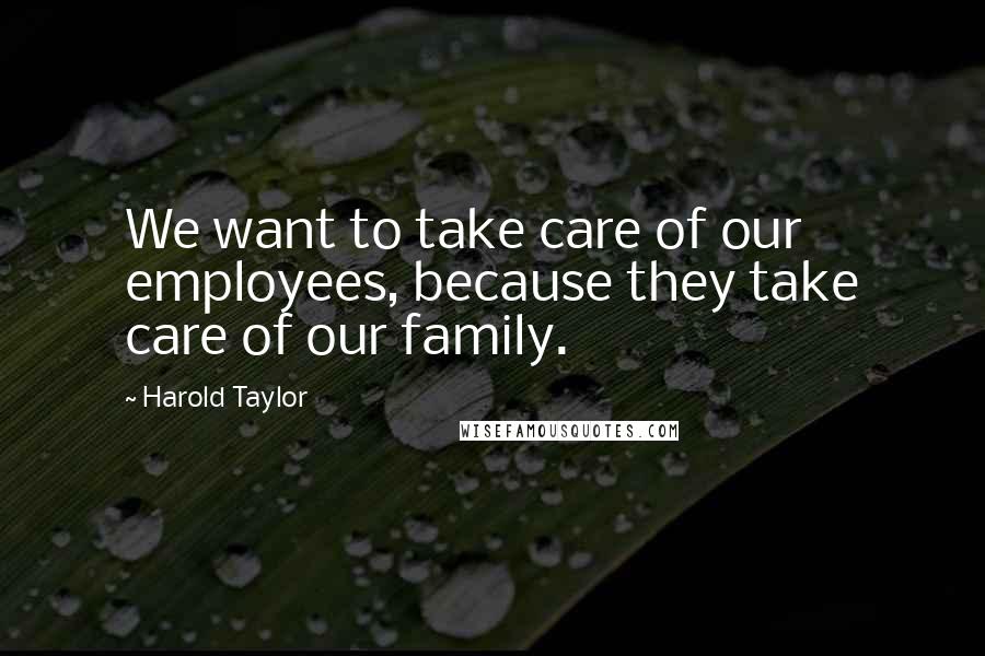 Harold Taylor Quotes: We want to take care of our employees, because they take care of our family.