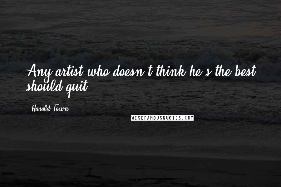 Harold Town Quotes: Any artist who doesn't think he's the best should quit.