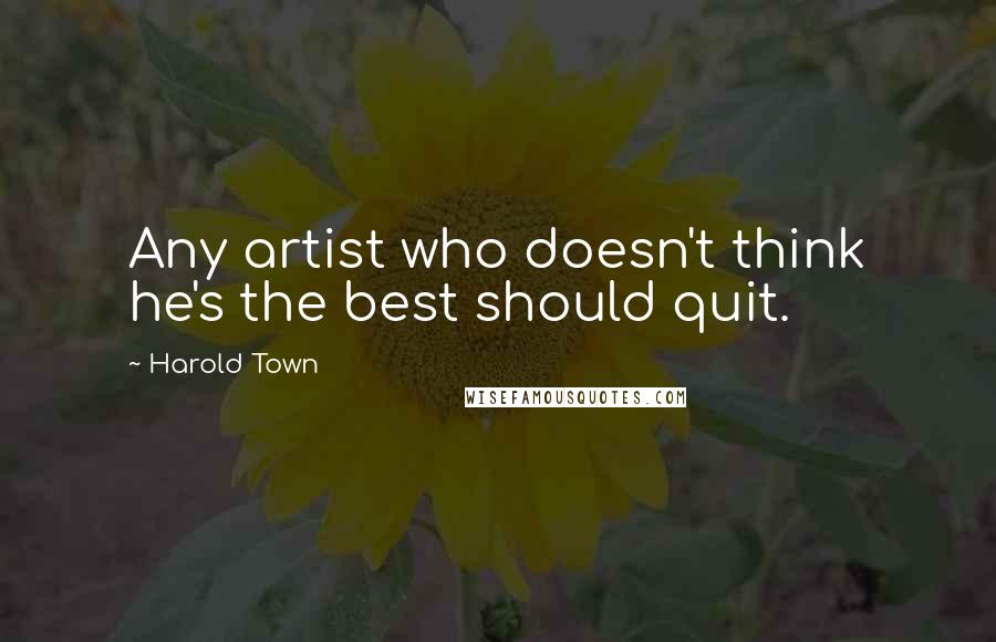 Harold Town Quotes: Any artist who doesn't think he's the best should quit.