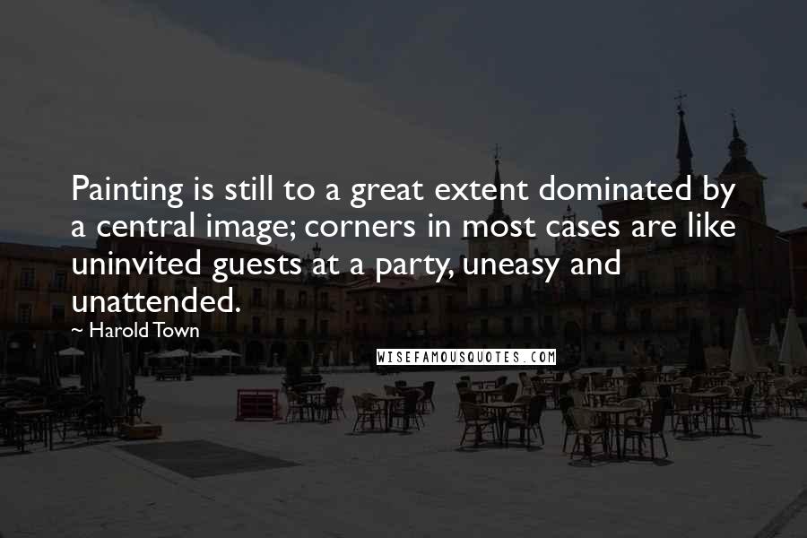 Harold Town Quotes: Painting is still to a great extent dominated by a central image; corners in most cases are like uninvited guests at a party, uneasy and unattended.