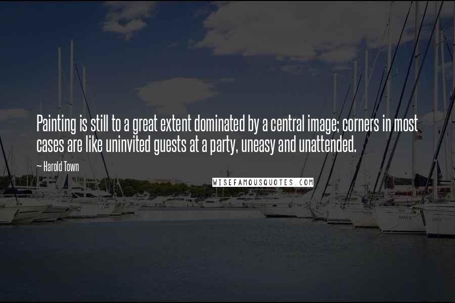 Harold Town Quotes: Painting is still to a great extent dominated by a central image; corners in most cases are like uninvited guests at a party, uneasy and unattended.