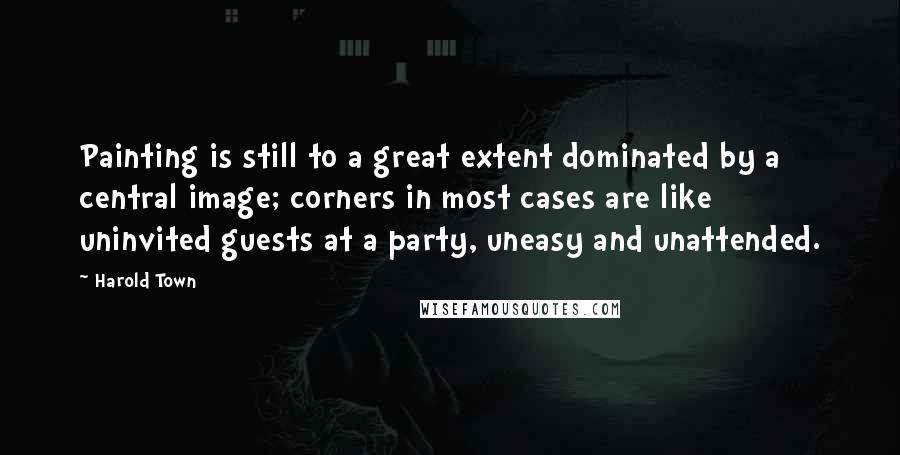 Harold Town Quotes: Painting is still to a great extent dominated by a central image; corners in most cases are like uninvited guests at a party, uneasy and unattended.