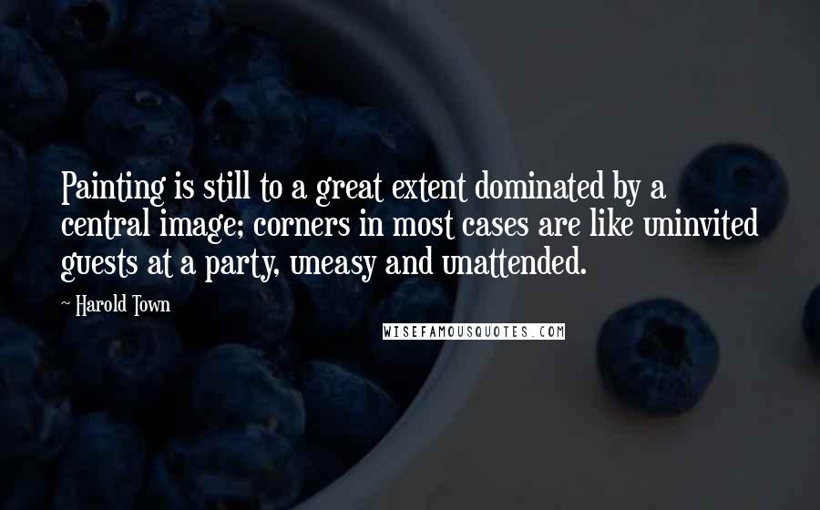 Harold Town Quotes: Painting is still to a great extent dominated by a central image; corners in most cases are like uninvited guests at a party, uneasy and unattended.