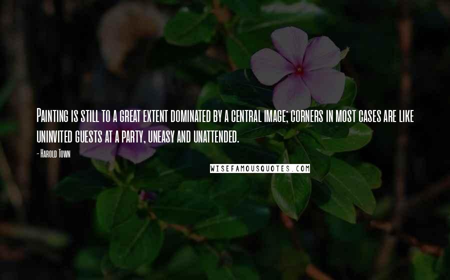 Harold Town Quotes: Painting is still to a great extent dominated by a central image; corners in most cases are like uninvited guests at a party, uneasy and unattended.