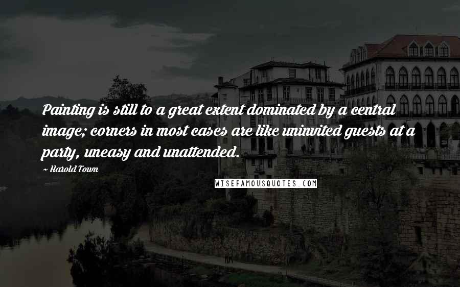 Harold Town Quotes: Painting is still to a great extent dominated by a central image; corners in most cases are like uninvited guests at a party, uneasy and unattended.