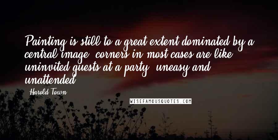 Harold Town Quotes: Painting is still to a great extent dominated by a central image; corners in most cases are like uninvited guests at a party, uneasy and unattended.