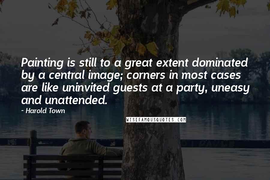 Harold Town Quotes: Painting is still to a great extent dominated by a central image; corners in most cases are like uninvited guests at a party, uneasy and unattended.