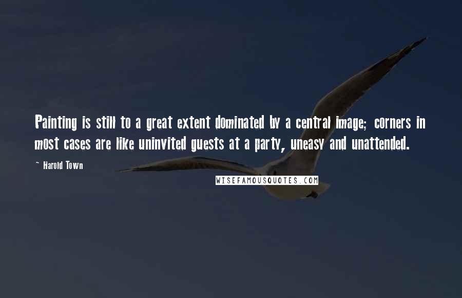 Harold Town Quotes: Painting is still to a great extent dominated by a central image; corners in most cases are like uninvited guests at a party, uneasy and unattended.