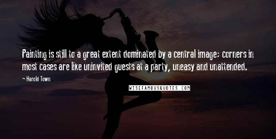 Harold Town Quotes: Painting is still to a great extent dominated by a central image; corners in most cases are like uninvited guests at a party, uneasy and unattended.