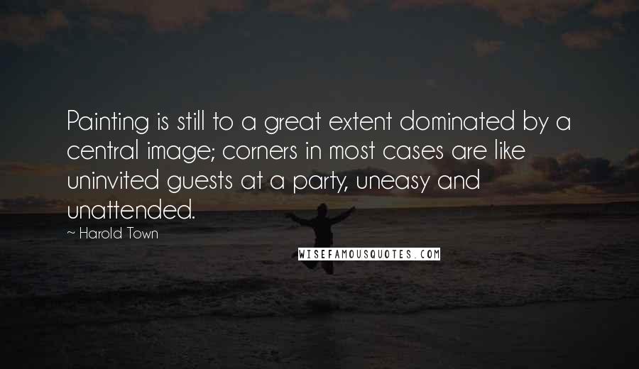 Harold Town Quotes: Painting is still to a great extent dominated by a central image; corners in most cases are like uninvited guests at a party, uneasy and unattended.