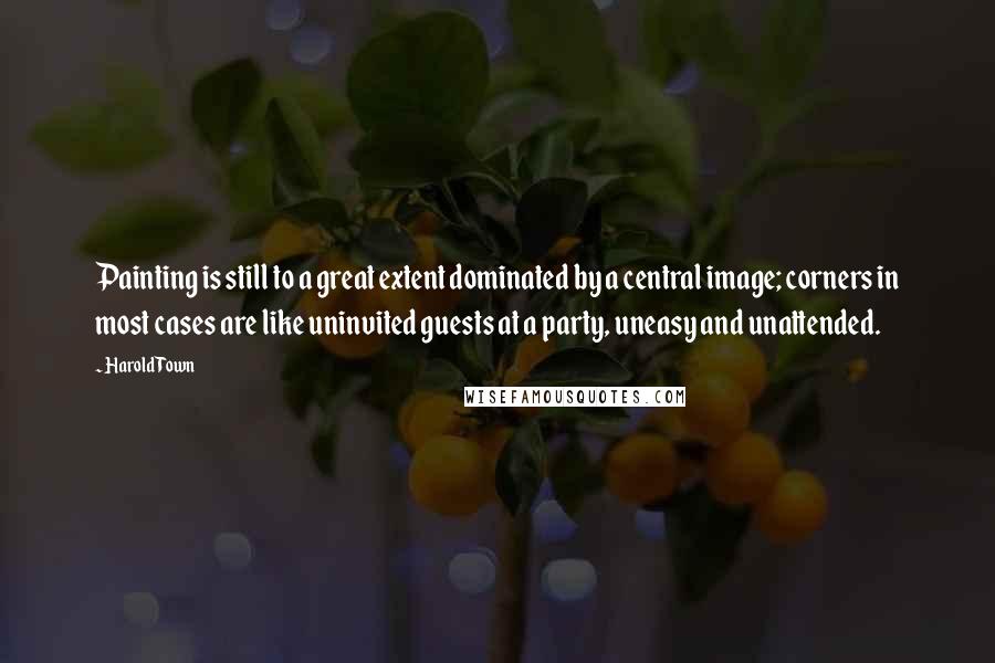 Harold Town Quotes: Painting is still to a great extent dominated by a central image; corners in most cases are like uninvited guests at a party, uneasy and unattended.