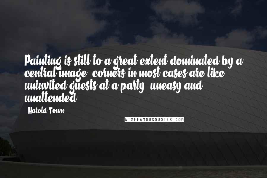 Harold Town Quotes: Painting is still to a great extent dominated by a central image; corners in most cases are like uninvited guests at a party, uneasy and unattended.