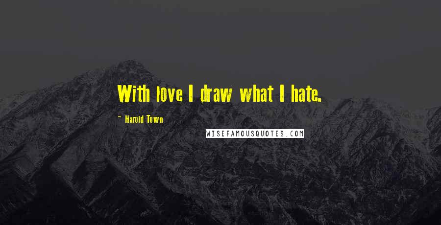 Harold Town Quotes: With love I draw what I hate.