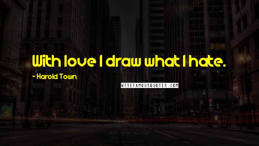 Harold Town Quotes: With love I draw what I hate.