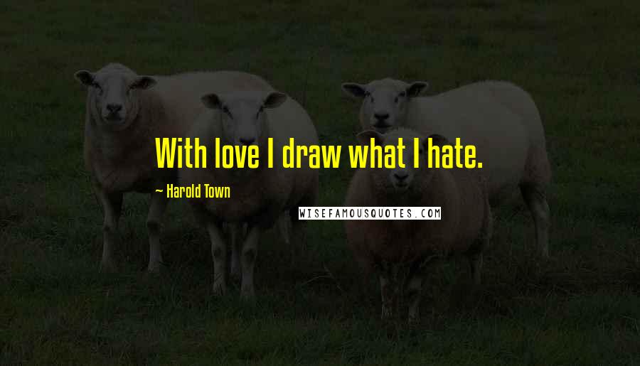 Harold Town Quotes: With love I draw what I hate.