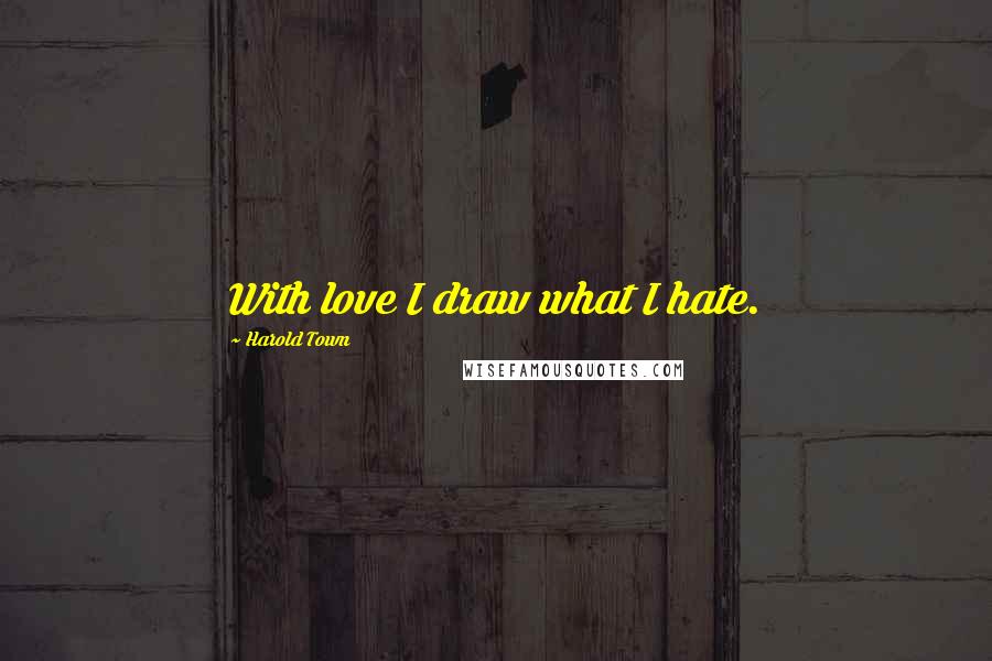 Harold Town Quotes: With love I draw what I hate.