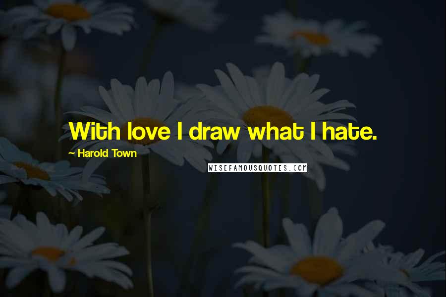 Harold Town Quotes: With love I draw what I hate.