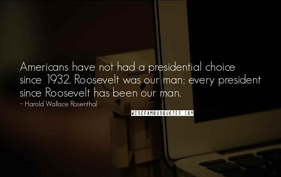 Harold Wallace Rosenthal Quotes: Americans have not had a presidential choice since 1932. Roosevelt was our man; every president since Roosevelt has been our man.