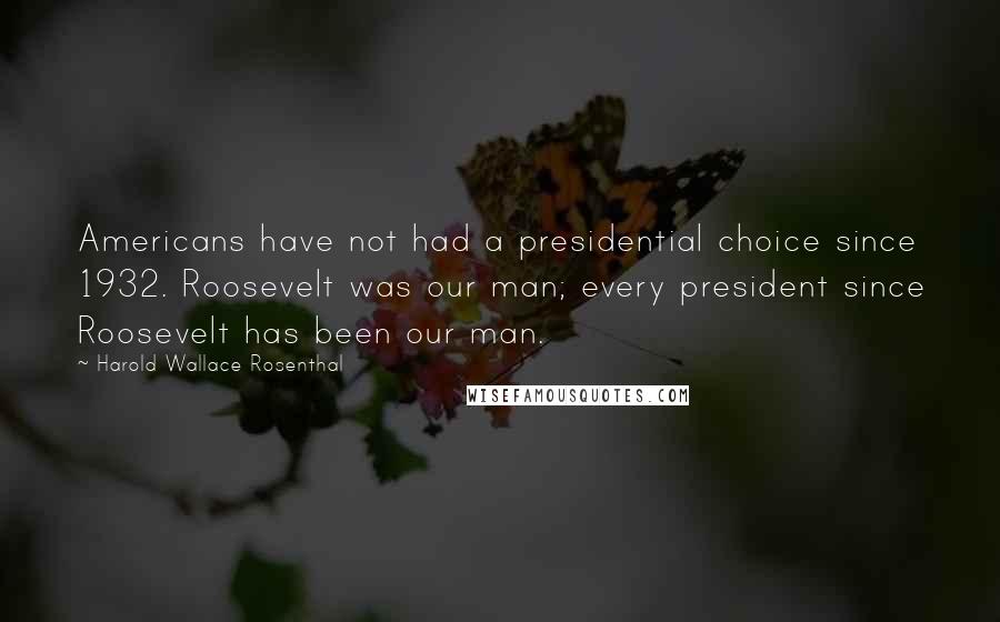 Harold Wallace Rosenthal Quotes: Americans have not had a presidential choice since 1932. Roosevelt was our man; every president since Roosevelt has been our man.