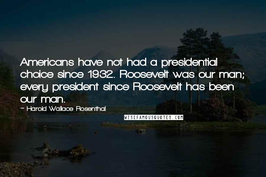 Harold Wallace Rosenthal Quotes: Americans have not had a presidential choice since 1932. Roosevelt was our man; every president since Roosevelt has been our man.