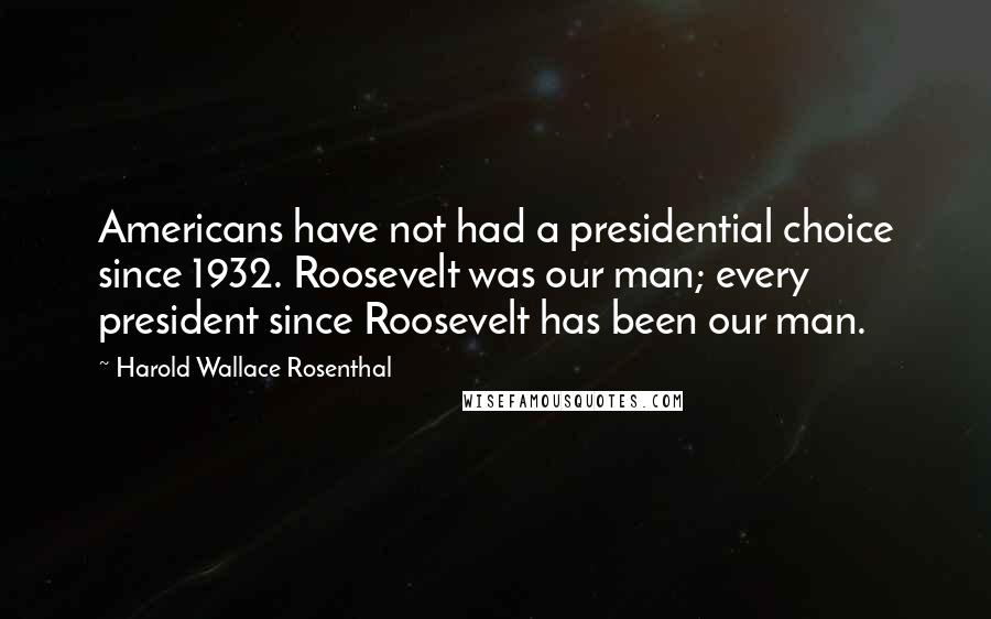 Harold Wallace Rosenthal Quotes: Americans have not had a presidential choice since 1932. Roosevelt was our man; every president since Roosevelt has been our man.
