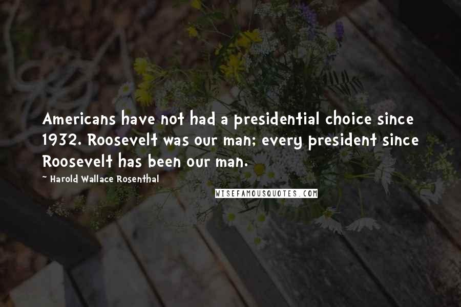 Harold Wallace Rosenthal Quotes: Americans have not had a presidential choice since 1932. Roosevelt was our man; every president since Roosevelt has been our man.