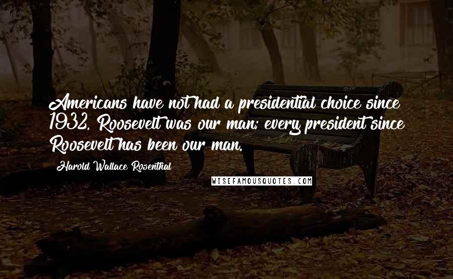 Harold Wallace Rosenthal Quotes: Americans have not had a presidential choice since 1932. Roosevelt was our man; every president since Roosevelt has been our man.